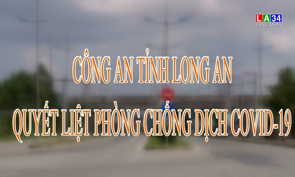 An ninh Long An: C&ocirc;ng an tỉnh Long An quyết liệt ph&ograve;ng chống dịch Covid-19