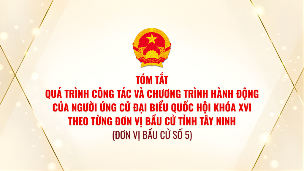 T&oacute;m tắt qu&aacute; tr&igrave;nh c&ocirc;ng t&aacute;c v&agrave; chương tr&igrave;nh h&agrave;nh động của người ứng cử đại biểu Quốc hội kh&oacute;a XVI theo từng đơn vị bầu cử tỉnh T&acirc;y Ninh (Đơn vị bầu cử số 5)